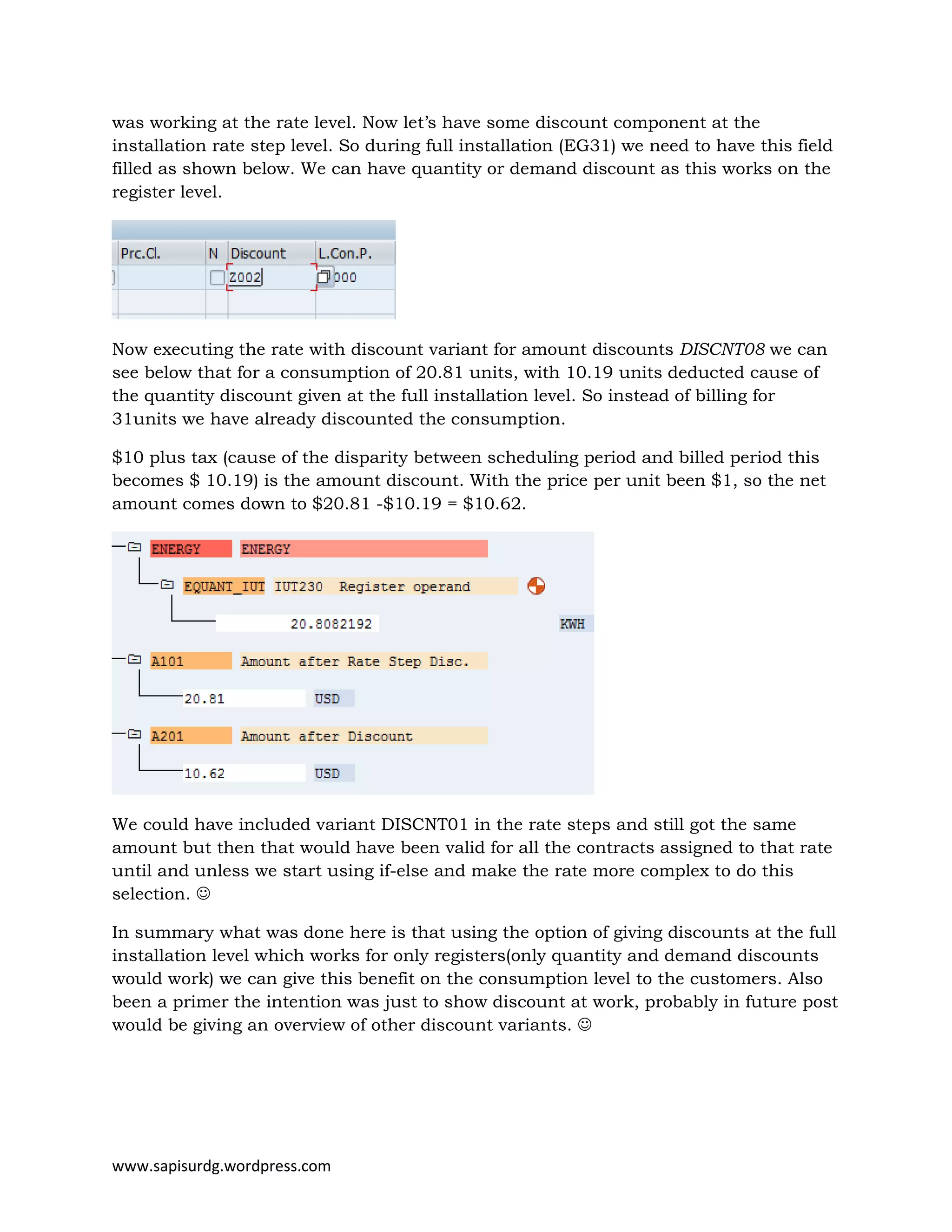 www.sapisurdg.wordpress.com
was working at the rate level. Now let’s have some discount component at the
installation rate step level. So during full installation (EG31) we need to have this field
filled as shown below. We can have quantity or demand discount as this works on the
register level.
Now executing the rate with discount variant for amount discounts DISCNT08 we can
see below that for a consumption of 20.81 units, with 10.19 units deducted cause of
the quantity discount given at the full installation level. So instead of billing for
31units we have already discounted the consumption.
$10 plus tax (cause of the disparity between scheduling period and billed period this
becomes $ 10.19) is the amount discount. With the price per unit been $1, so the net
amount comes down to $20.81 -$10.19 = $10.62.
We could have included variant DISCNT01 in the rate steps and still got the same
amount but then that would have been valid for all the contracts assigned to that rate
until and unless we start using if-else and make the rate more complex to do this
selection. ☺
In summary what was done here is that using the option of giving discounts at the full
installation level which works for only registers(only quantity and demand discounts
would work) we can give this benefit on the consumption level to the customers. Also
been a primer the intention was just to show discount at work, probably in future post
would be giving an overview of other discount variants. ☺
 