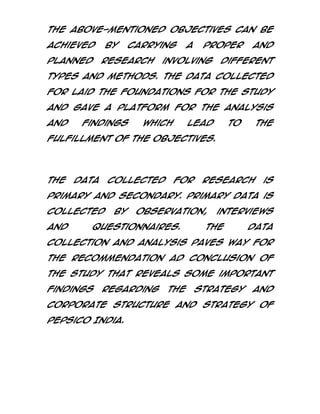 The above-mentioned objectives can be
achieved
planned

by

carrying

research

a

proper

involving

and

different

types and methods. The data collected
for laid the foundations for the study
and gave a platform for the analysis
and

findings

which

lead

to

the

fulfillment of the objectives.

The

data

collected

for

research

is

primary and secondary. Primary data is
collected
and

by

observation,

questionnaires.

interviews

The

data

collection and analysis paves way for
the recommendation ad conclusion of
the study that reveals some important
findings

regarding

the

strategy

and

corporate structure and strategy of
PepsiCo India.

 