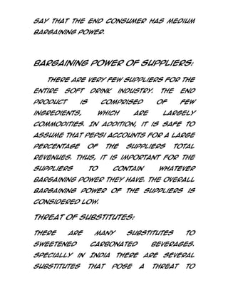 say that the end consumer has medium
bargaining power.

Bargaining power of suppliers:
There are very few suppliers for the
entire

soft

product

drink

is

ingredients,

industry.

comprised
which

The
of

are

end
few

largely

commodities. In addition, it is safe to
assume that Pepsi accounts for a large
percentage

of

the

suppliers

total

revenues. Thus, it is important for the
suppliers

to

contain

whatever

bargaining power they have. The overall
bargaining power of the suppliers is
considered low.

Threat of Substitutes:
There

are

sweetened
Specially

many

substitutes

carbonated
in

substitutes

India
that

there
pose

to

beverages.
are
a

several

threat

to

 