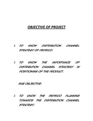 OBJECTIVE OF PROJECT

1.

To

know

distribution

channel

Strategy of PepsiCo.

1.

To

know

the

Distribution

importance

channel

strategy

of
in

Positioning of the product.

Sub Objective:

1.

To

know

towards
strategy.

the
the

PepsiCo

distribution

planning
channel

 