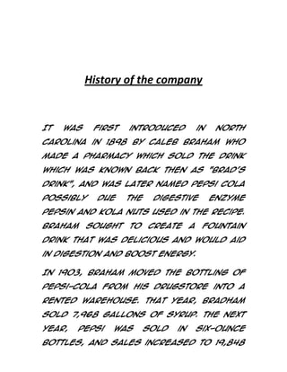 History of the company

It

was

first

introduced

in

North

Carolina in 1898 by Caleb Braham who
made a pharmacy which sold the drink
which was known back then as "Brad's
Drink", and was later named Pepsi Cola
possibly

due

the

digestive

enzyme

pepsin and kola nuts used in the recipe.
Braham

sought

to

create

a

fountain

drink that was delicious and would aid
in digestion and boost energy.
In 1903, Braham moved the bottling of
Pepsi-Cola from his drugstore into a
rented warehouse. That year, Bradham
sold 7,968 gallons of syrup. The next
year,

Pepsi

was

sold

in

six-ounce

bottles, and sales increased to 19,848

 