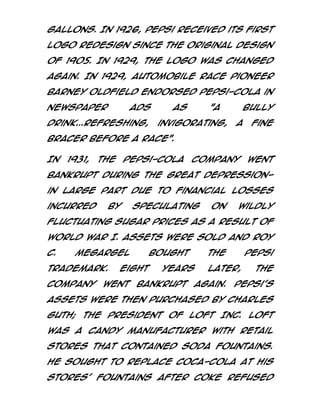 gallons. In 1926, Pepsi received its first
logo redesign since the original design
of 1905. In 1929, the logo was changed
again. In 1929, automobile race pioneer
Barney Oldfield endorsed Pepsi-Cola in
newspaper

ads

drink...refreshing,

as

"A

invigorating,

bully
a

fine

bracer before a race".
In

1931,

the

Pepsi-Cola

Company

went

bankrupt during the Great Depressionin large part due to financial losses
incurred

by

speculating

on

wildly

fluctuating sugar prices as a result of
World War I. Assets were sold and Roy
C.

Megargel

trademark.
company

bought

Eight

went

years

bankrupt

the

Pepsi

later,
again.

the

Pepsi's

assets were then purchased by Charles
Guth; the President of Loft Inc. Loft
was a candy manufacturer with retail
stores that contained soda fountains.
He sought to replace Coca-Cola at his
stores' fountains after Coke refused

 
