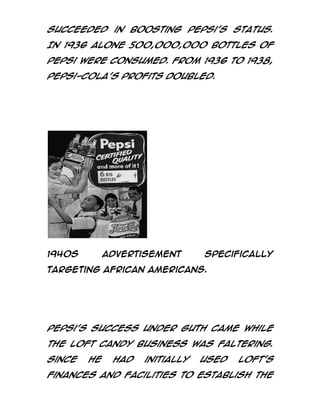 succeeded in boosting Pepsi's status.
In 1936 alone 500,000,000 bottles of
Pepsi were consumed. From 1936 to 1938,
Pepsi-Cola's profits doubled.

1940s

advertisement

specifically

targeting African Americans.

Pepsi's success under Guth came while
the Loft Candy business was faltering.
Since

he

had

initially

used

Loft's

finances and facilities to establish the

 