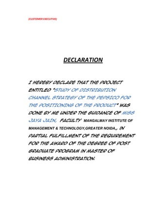 (CUSTOMER EXECUTIVE)

DECLARATION
I hereby declare that the project
entitled ‚STUDY OF DISTRIBUTION
CHANNEL STRATEGY OF THE PEPSICO FOR
THE POSITIONING OF THE PRODUCT‛ was
done by me under the guidance of Miss
JAYA JAIN, faculty MANGALMAY INSTITUTE OF
MANAGEMENT & TECHNOLOGY,GREATER NOIDA,, in

partial fulfillment of the requirement
for the award of the degree of Post
Graduate Program in Master Of
Business Administration.

 