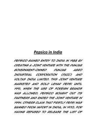 Pepsico in India
PepsiCo gained entry to India in 1988 by
creating a joint venture with the Punjab
government-owned
Industrial

Punjab

Corporation

(PAIC)

Agro
and

Voltas India Limited. This joint venture
marketed

and

sold

Lehar

Pepsi

until

1991, when the use of foreign brands
was allowed; PepsiCo bought out its
partners and ended the joint venture in
1994. Others claim that firstly Pepsi was
banned from import in India, in 1970, for
having refused to release the list of

 