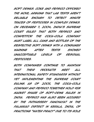 soft drinks. Coke and PepsiCo opposed
the move, arguing that lab tests aren't
reliable

enough

to

detect

minute

traces of pesticides in complex drinks.
On December 7, 2004, India's Supreme
Court

ruled

competitor

that
The

both

PepsiCo

Coca-Cola

and

Company

must label all cans and bottles of the
respective soft drinks with a consumer
warning

after

unacceptable

tests

levels

showed

of

residual

pesticides.
Both

companies

that

their

continue

products

to

maintain

meet

all

international safety standards without
yet

implementing

ruling.

As

of

the

2005,

Supreme
The

Court

Coca-Cola

Company and PepsiCo together hold 95%
market share of soft-drink sales in
India.
by

the

PepsiCo has also been accused
Puthussery

panchayat

in

the

Palakkad district in Kerala, India, of
practicing "water piracy" due to its role

 