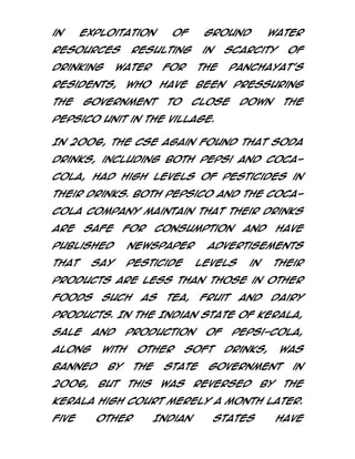 in

exploitation

resources
drinking

the

ground

resulting

water

residents,

of

in

for

who

scarcity

the

of

panchayat's

have

government

water

been

to

pressuring

close

down

the

PepsiCo unit in the village.
In 2006, the CSE again found that soda
drinks, including both Pepsi and CocaCola, had high levels of pesticides in
their drinks. Both PepsiCo and The CocaCola Company maintain that their drinks
are

safe

for

consumption

published

newspaper

that

pesticide

say

and

have

advertisements
levels

in

their

products are less than those in other
foods

such

as

tea,

fruit

and

dairy

products. In the Indian state of Kerala,
sale

and

along

with

banned
2006,

production
other

by
but

the
this

of

soft

state
was

Pepsi-Cola,
drinks,

was

government

reversed

by

in
the

Kerala High Court merely a month later.
Five

other

Indian

states

have

 