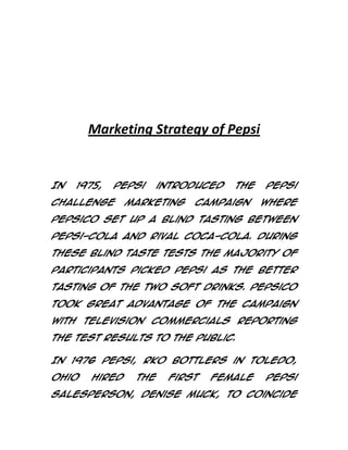 Marketing Strategy of Pepsi

In

1975,

Pepsi

Challenge

introduced

marketing

the

campaign

Pepsi
where

PepsiCo set up a blind tasting between
Pepsi-Cola and rival Coca-Cola. During
these blind taste tests the majority of
participants picked Pepsi as the better
tasting of the two soft drinks. PepsiCo
took great advantage of the campaign
with television commercials reporting
the test results to the public.
In 1976 Pepsi, RKO Bottlers in Toledo,
Ohio

hired

the

first

female

Pepsi

salesperson, Denise Muck, to coincide

 
