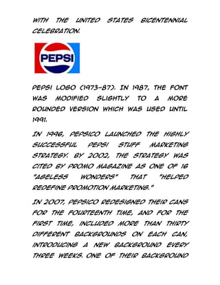 with

the

United

States

bicentennial

celebration.

Pepsi logo (1973-87). In 1987, the font
was

modified

slightly

to

a

more

rounded version which was used until
1991.

In

1996,

PepsiCo

launched

successful

Pepsi

strategy.

2002,

By

the

Stuff
the

highly

marketing

strategy

was

cited by Promo Magazine as one of 16
"Ageless

Wonders"

that

"helped

redefine promotion marketing."
In 2007, PepsiCo redesigned their cans
for the fourteenth time, and for the
first

time,

different

included

more

backgrounds

introducing

a

new

on

than
each

background

thirty
can,
every

three weeks. One of their background

 