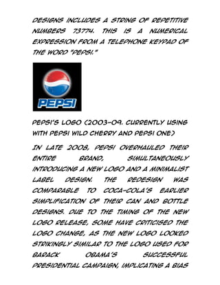 designs includes a string of repetitive
numbers

73774.

This

is

a

numerical

expression from a telephone keypad of
the word "Pepsi."

Pepsi’s logo (2003-09. Currently using
with Pepsi Wild Cherry and Pepsi ONE)

In late 2008, Pepsi overhauled their
entire

brand,

simultaneously

introducing a new logo and a minimalist
label

design.

comparable

to

The

redesign

Coca-Cola's

was

earlier

simplification of their can and bottle
designs. Due to the timing of the new
logo release, some have criticised the
logo change, as the new logo looked
strikingly similar to the logo used for
Barack

Obama's

successful

presidential campaign, implicating a bias

 