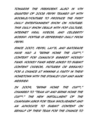 towards

the

President.

Also

in

4th

quarter of 2008 Pepsi teamed up with
Google/Youtube to produce the first
daily entertainment show on Youtube.
This daily show deals with pop culture,
internet

viral

videos,

and

celebrity

gossip. Poptub is refreshed daily from
Pepsi.
Since 2007, Pepsi, Lay's, and Gatorade
have

had

a

"Bring

Home

the

Cup™,"

contest for Canada's biggest hockey
fans. Hockey fans were asked to submit
content (videos, pictures or essays)
for a chance at winning a party in their
hometown with The Stanley Cup and Mark
Messier.
In

2009,

"Bring

Home

the

Cup™,"

changed to "Team Up and Bring Home the
Cup™."

The

new

installment

of

the

campaign asks for team involvement and
an

advocate

to

submit

content

on

behalf of their team for the chance to

 