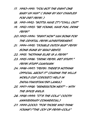 17. 1990-1991: "You got the right one
Baby UH HUH" ( sung by Ray Charles
for Diet Pepsi )
18. 1991-1992: "Gotta Have It"/"Chill Out"
19. 1992-1993: "Be Young, Have Fun, Drink
Pepsi"
20. 1993-1994: "Right Now‛ Van song for
the Crystal Pepsi advertisement.
21. 1994-1995: "Double Dutch Bus" Pepsi
song sung by Brad Bentz.
22. 1995: "Nothing Else is a Pepsi"
23. 1995-1996: "Drink Pepsi. Get Stuff."
Pepsi Stuff campaign
24. 1996-1997: "Pepsi: There’s nothing
official about it" (During the Wills
World Cup (cricket) held in
India/Pakistan/Sri Lanka)
25. 1997-1998: "Generation Next" - with
the Spice Girls.
26. 1998-1999: "It's the cola" (100th
anniversary commercial)
27. 1999-2000: "For Those Who Think
Young"/"The Joy of Pepsi-Cola"

 