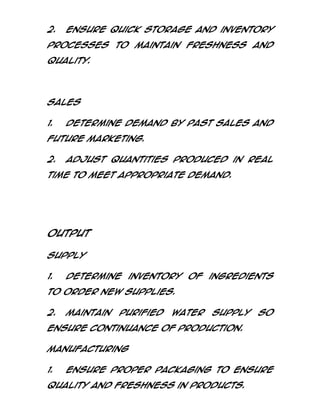 2.

Ensure quick storage and inventory

processes to maintain freshness and
quality.

Sales
1.

Determine demand by past sales and

future marketing.
2.

Adjust quantities produced in real

time to meet appropriate demand.

Output
Supply
1.

Determine inventory of ingredients

to order new supplies.
2.

Maintain

purified

water

supply

so

ensure continuance of production.
Manufacturing
1.

Ensure proper packaging to ensure

quality and freshness in products.

 