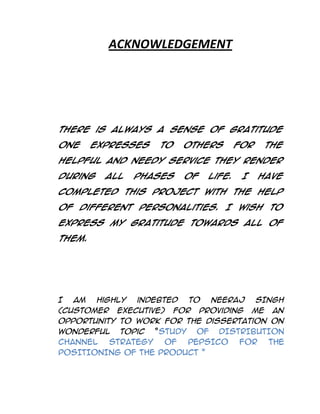 ACKNOWLEDGEMENT

There is always a sense of gratitude
one

expresses

to

others

for

the

helpful and needy service they render
during

all

phases

of

life.

I

have

completed this Project with the help
of different personalities. I wish to
express my gratitude towards all of
them.

I am highly indebted to NEERAJ SINGH
(Customer Executive) for providing me an
opportunity to work for the dissertation on
wonderful topic “STUDY OF DISTRIBUTION
CHANNEL
STRATEGY
OF
PEPSICO
FOR
THE
POSITIONING OF THE PRODUCT ”

 