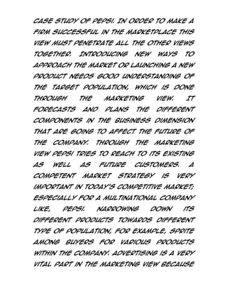 case study of Pepsi. In order to make a
firm successful in the marketplace this
view must penetrate all the other views
together.

Introducing

new

ways

to

approach the market or launching a new
product needs good understanding of
the

target population, which

through
forecasts

the

is

done

marketing

and

view.

plans

different

the

It

components in the business dimension
that are going to affect the future of
the

company.

Through

the

marketing

view Pepsi tries to reach to its existing
as

well

competent

as

future

market

customers.

strategy

is

A

very

important in today’s competitive market;
especially for a multinational company
like,

Pepsi.

Narrowing

down

its

different products towards different
type of population, for example, Sprite
among

buyers

for

various

products

within the company. Advertising is a very
vital part in the marketing view because

 