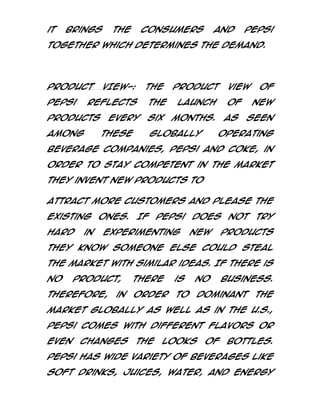 it

brings

the

consumers

and

Pepsi

together which determines the demand.

PRODUCT
Pepsi

VIEW-:

The

reflects

products
among

the

every
these

six

product
launch

of

months.

globally

view

As

of
new

seen

operating

beverage companies, Pepsi and Coke, in
order to stay competent in the market
they invent new products to
attract more customers and please the
existing ones.
hard

in

If Pepsi

experimenting

does not
new

try

products

they know someone else could steal
the market with similar ideas. If there is
no

product,

Therefore,

in

there

is

no

business.

order

to

dominant

the

market globally as well as in the U.S.,
Pepsi comes with different flavors or
even

changes

the

looks

of

bottles.

Pepsi has wide variety of beverages like
soft drinks, juices, water, and energy

 