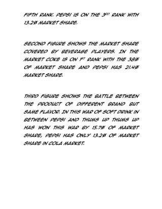 fifth rank. Pepsi is on the 3rd rank with
13.2% market share.

Second figure shows the market share
covered

by

beverage

players.

In

the

market coke is on 1st rank with the 38%
of market share and Pepsi has 21.4%
market share.

Third figure shows the battle between
the

product

of

different

brand

but

same flavor. In this war of soft drink in
between Pepsi and thums up thums up
has won this war by 15.7% of market
share, Pepsi has only 13.2% of market
share in cola market.

 