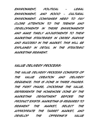 environment,

political

environment,

and

environment.
close

socio

Companies

attention

developments

to

in

cultural

–

need

to

pay

trends

the

these

legal

–

and

environments

and make timely adjustments to their
marketing strategies in order survive
and succeed in the market. This will be
explained

in

detail

in

the

strategic

marketing segment.

Value Delivery Process:
The value delivery process consists of
the

value

creation

and

delivery

sequence. This is done in three phases.
The

first

phase,

choosing

the

value,

represents the homework done by the
marketing

department

before

the

product exists. Marketing is required to
segment

the

appropriate
develop

the
the

market,
target

select

the

market,

and

offering’s

value

 