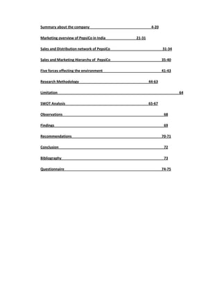 Summary about the company
Marketing overview of PepsiCo in India

4-20
21-31

Sales and Distribution network of PepsiCo

31-34

Sales and Marketing Hierarchy of PepsiCo

35-40

Five forces effecting the environment

41-43

Research Methodology

44-63

Limitation
SWOT Analysis

64
65-67

Observations

68

Findings

69

Recommendations

70-71

Conclusion

72

Bibliography

73

Questionnaire

74-75

 
