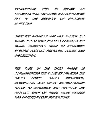 proposition.

This

is

known

as

Segmentation, Targeting and Positioning
and

is

the

essence

of

strategic

marketing.

Once the business unit has chosen the
value, the second phase is providing the
value.

Marketers

need

to

determine

specific product features, prices and
distribution.

The

task

in

the

third

phase

is

communicating the value by utilizing the
sales

force,

advertising,
tools

to

and

sales
other

announce

and

promotion,
communication
promote

the

product. Each of these value phases
has different cost implications.

 