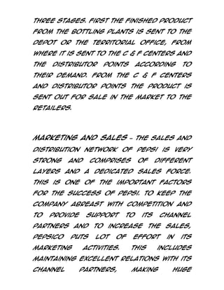 three stages. First the finished product
from the bottling plants is sent to the
depot or the territorial office, from
where it is sent to the C & F centers and
the

Distributor

Points

according

to

their demand. From the C & F centers
and Distributor Points the product is
sent out for sale in the market to the
retailers.

Marketing and Sales – The sales and
distribution network of Pepsi is very
strong

and

comprises

of

different

layers and a dedicated sales force.
This is one of the important factors
for the success of Pepsi. To keep the
company abreast with competition and
to

provide

support

partners and
PepsiCo

puts

marketing

to

to

its

increase

lot

of

activities.

channel

the

effort
This

sales,
in

its

includes

maintaining excellent relations with its
channel

partners,

making

huge

 