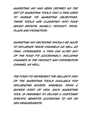 Marketing Mix has been defined as the
set of marketing tools that a firm uses
to

pursue

its

marketing

objectives.

These tools are classified into four
broad groups, namely, Product, Price,
Place and Promotion.

Marketing mix decisions should be made
to influence trade channels as well as
final consumers. A firm can alter any
of the four P’s accordingly, including
changes in the product and distribution
channel as well.

The four P’s represent the seller’s view
of the marketing tools available for
influencing

buyers.

Whereas,

from

a

buyers point of view, each marketing
tool is designed to deliver a customer
specific benefits according to his or
her requirements.

 