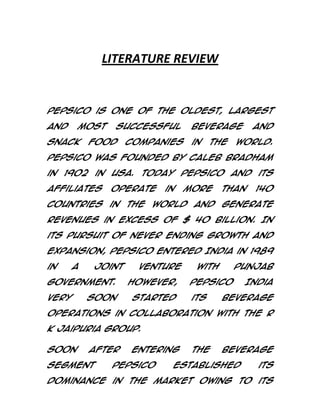 LITERATURE REVIEW

PepsiCo is one of the oldest, largest
and

most

snack

successful

food

companies

beverage
in

the

and

world.

PepsiCo was founded by Caleb Bradham
in 1902 in USA. Today PepsiCo and its
affiliates

operate

in

more

than

140

countries in the world and generate
revenues in excess of $ 40 Billion. In
its pursuit of never ending growth and
expansion, PepsiCo entered India in 1989
in

a

joint

Government.
very

soon

venture
However,
started

with

Punjab

PepsiCo
its

India

beverage

operations in collaboration with the R
K Jaipuria group.
Soon

after

segment

entering

PepsiCo

the

beverage

Established

its

dominance in the market owing to its

 