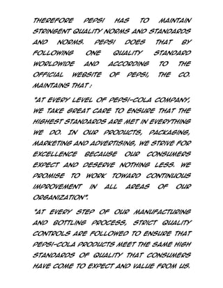 Therefore

pepsi

has

to

maintain

stringent quality norms and standards
and

norms.

Pepsi

following

one

worldwide

and

official

does

that

quality

by

standard

according

to

the

of

the

Co.

website

pepsi,

maintains that :
‚At every level of Pepsi-Cola Company,
we take great care to ensure that the
highest standards are met in everything
we

do.

In

our

products,

packaging,

marketing and advertising, we strive for
excellence

because

our

consumers

expect and deserve nothing less. We
promise

to

work

improvement

in

toward

all

continuous

areas

of

our

organization‛.
‚At
and

every

step

bottling

of

our

process,

manufacturing
strict

quality

controls are followed to ensure that
Pepsi-Cola products meet the same high
standards of quality that consumers
have come to expect and value from us.

 