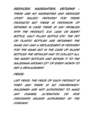 Services,

Warranties,

Returns

:

There are no warranties and services
(post

sales)

products

but

provided
there

is

for

these

provision

of

returns in case there is any problem
with

the

product,

e.g.

leak

or

burst

bottle, half filled bottle etc. The pet
or

plastic

bottles

are

returned

the

same day and a replacement is provided
for the same but in the case of glass
bottles the retailer has to collect all
the burst bottles and return it to the
salesman around 25th of every month to
get a replacement.

Price:
List Price: The Price of each product is
fixed

and

there

is

no

discrepancy.

Salesmen are not authorized to make
any

change,

discounts
Company.

alteration

unless

or

authorized

by

give
the

 