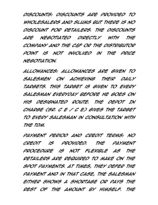 Discounts: Discounts are provided to
Wholesalers and Slums but there is no
discount for retailers. The discounts
are

negotiated

directly

with

the

Company and the C&F or the Distributor
point

is

not

involved

in

the

price

negotiation.
Allowances: Allowances are given to
salesmen

on

achieving

their

daily

targets. This target is given to every
Salesman everyday before he goes on
his

designated

route.

The

Depot

In

charge (Sr. C E / C E) gives the target
to every salesman in consultation with
the TDM.
Payment

period

credit

is

procedure

and

Credit

provided.
is

not

terms:

The

flexible

No

payment
as

the

retailers are required to make on the
spot payments. At times, they defer the
payment and in that case, the Salesman
either shows a shortage or pays the
rest

of

the

amount

by

himself.

The

 