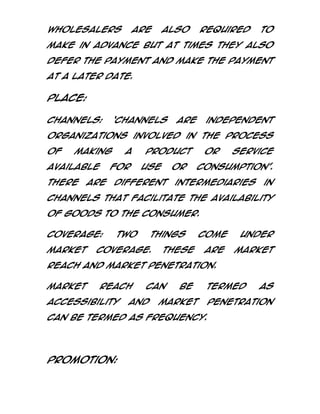 wholesalers

are

also

required

to

make in advance but at times they also
defer the payment and make the payment
at a later date.

Place:
Channels:

‘Channels

are

independent

organizations involved in the process
of

making

available
There

a

for

are

product
use

or

different

or

service

consumption’.

intermediaries

in

channels that facilitate the availability
of goods to the consumer.
Coverage:
market

Two

things

coverage.

These

come
are

under
Market

Reach and Market Penetration.
Market

Reach

accessibility

can

and

be

termed

Market

can be termed as Frequency.

Promotion:

as

Penetration

 