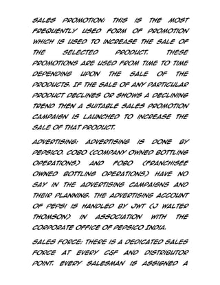 Sales

Promotion:

frequently

is

form

used

This

the

of

most

promotion

which is used to increase the sale of
the

selected

product.

These

promotions are used from time to time
depending

upon

the

sale

of

the

products. If the sale of any particular
product declines or shows a declining
trend then a suitable Sales Promotion
Campaign is launched to increase the
sale of that product.
Advertising:

Advertising

is

done

by

PepsiCo. COBO (Company owned Bottling
Operations)
owned

and

Bottling

FOBO

(Franchisee

Operations)

have

no

say in the advertising campaigns and
their planning. The advertising account
of Pepsi is handled by JWT (J Walter
Thomson)

in

association

with

the

Corporate office of PepsiCo India.
Sales Force: There is a dedicated sales
force
point.

at

every

Every

C&F

Salesman

and
is

Distributor
assigned

a

 