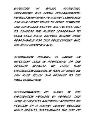 expertise

in

operations

and

sales,
local

marketing,

collaboration.

PepsiCo maintained its market dominance
for many more years to come. However,
this advantage slipped and PepsiCo had
to concede the market leadership to
Coca Cola India. Several actors were
responsible for this development. But,
the most important are;

Distribution

channel

important

role

in

product

because

is

having

positioning
we

of

know

an
the
that

distribution channel is tool by which we
can

make

reach

our

product

of

slums

to

the

final consumers

Discontinuation
distribution

network

by

in

PepsiCo.

the
This

move by PepsiCo adversely affected its
position of a market leader because
while PepsiCo discontinued the use of

 