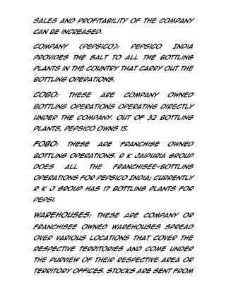 sales and profitability of the Company
can be increased.
Company

(PepsiCo):

PepsiCo

India

provides the salt to all the bottling
plants in the Country that carry out the
bottling operations.

COBO:

These

are

Company

owned

bottling operations operating directly
under the Company. Out of 32 bottling
plants, PepsiCo owns 15.

FOBO:

These

are

Franchise

owned

bottling operations. R K Jaipuria group
does

all

the

franchisee-bottling

operations for PepsiCo India; currently
R K J Group has 17 bottling plants for
Pepsi.

Warehouses: These are Company or
franchisee owned warehouses spread
over various locations that cover the
respective territories and come under
the purview of their respective Area or
Territory Offices. Stocks are sent from

 