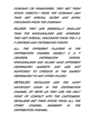 Company or Franchisee. They get their
stock directly from the Company and
thus

get

special

rates

and

extra

discounts from the Company.

Slums:
than

They

the

are

generally

Wholesalers

smaller

are.

However,

they get special discounts from the C &
F centers and Distributor points.
All

the

different

distribution

players

channel

centers,

namely

in
C

Distributor

the
&

F

points,

Wholesalers and Slums have different
designated
supposed

markets
to

and

operate

in

are
the

not

market

designated to any other player.

Retailer:

Retailers

important

chain

in

are
the

the

most

distribution

channel of Pepsi as they are the only
point of contact with the customers.
Retailers get their stock from all the
other

channel

members

distribution channel.

in

the

 