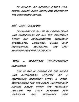 In

charge

of

specific

zones (e.g.

north, south, east, west) and report to
the corporate office.

UM - Unit Manager:
In charge of day to day operations
and supervision of all the functions
within

the

organizations

operations,

logistics,

distribution,

including

sales

marketing.

and

The

Unit

Manager reports to the MUM.

TDM

-

Territory

Development

Manager:
TDM is the in charge of the sales
and

distribution

particular

network

territory

within

of
a

a

zone.

Responsible for the daily, monthly and
annual

sales

decides
products

the

within

the

daily

schemes

and

territory

incentives

for
for

 