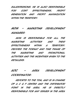 salespersons. He is also responsible
for

cost

generation

effectiveness,
and

profit

profit

maximization

within the territory.

MDM

-

Marketing

Development

Manager:
MDM

is

responsible

marketing

for

activities

effectiveness

all

and

within

a

the
their

territory.

Decides the format and time frame of
the

marketing

and

promotional

activities and the incentives given to the
retailers.

ADC

-

Area

Development

Coordinator:
Reports to the TDM, and is in charge
of a C & F center and the distributor
point

in

the

area.

He

is

directly

responsible for any issues in the area

 