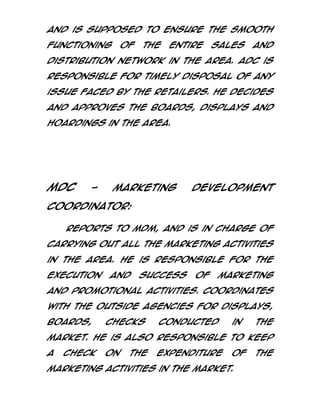 and is supposed to ensure the smooth
functioning

of

the

entire

sales

and

distribution network in the area. ADC is
responsible for timely disposal of any
issue faced by the retailers. He decides
and approves the boards, displays and
hoardings in the area.

MDC

-

Marketing

Development

Coordinator:
Reports to MDM, and is in charge of
carrying out all the marketing activities
in the area. He is responsible for the
execution

and

success

of

marketing

and promotional activities. Coordinates
with the outside agencies for displays,
boards,

checks

conducted

in

the

market. He is also responsible to keep
a

check

on

the

expenditure

of

marketing activities in the market.

the

 
