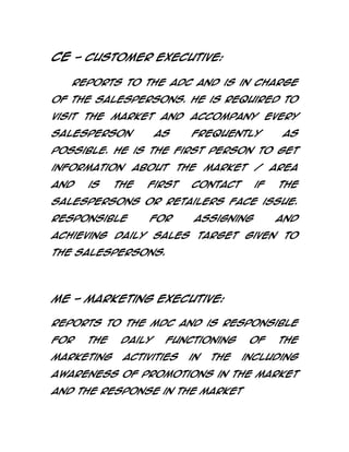 CE - Customer Executive:
Reports to the ADC and is in charge
of the salespersons. He is required to
visit the market and accompany every
salesperson

as

frequently

as

possible. He is the first person to get
information
and

is

about

the

the

first

market

/

contact

if

area
the

salespersons or retailers face issue.
Responsible

for

assigning

and

achieving daily sales target given to
the salespersons.

ME - Marketing Executive:
Reports to the MDC and is responsible
for

the

marketing

daily

functioning

activities

in

the

of

the

including

awareness of promotions in the market
and the response in the market

 