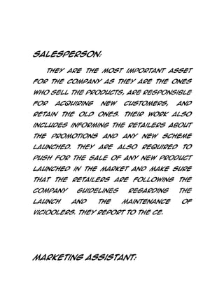 Salesperson:
They are the most important asset
for the company as they are the ones
who sell the products, are responsible
for

acquiring

new

customers,

and

retain the old ones. Their work also
includes informing the retailers about
the

promotions

and

any

new

scheme

launched. They are also required to
push for the sale of any new product
launched in the market and make sure
that the retailers are following the
company
launch

guidelines
and

the

regarding
maintenance

Vicioolers. They report to the CE.

Marketing Assistant:

the
of

 
