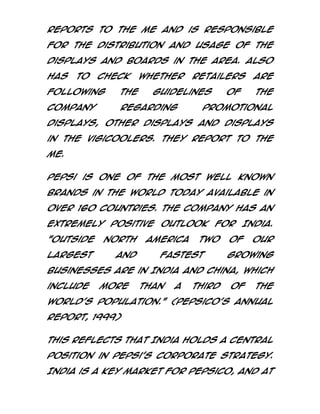 Reports to the ME and is responsible
for the distribution and usage of the
displays and boards in the area. Also
has

to

check

whether

following

the

company

regarding

retailers

guidelines

of

are
the

promotional

displays, other displays and displays
in the Vigicoolers. They report to the
ME.
Pepsi is one of the most well known
brands in the world today available in
over 160 countries. The company has an
extremely positive outlook for India.
"Outside

North

largest

and

America

two

fastest

of

our

growing

businesses are in India and China, which
include

more

than

a

third

of

the

world’s population." (PepsiCo’s annual
report, 1999)
This reflects that India holds a central
position in Pepsi’s corporate strategy.
India is a key market for Pepsico, and at

 