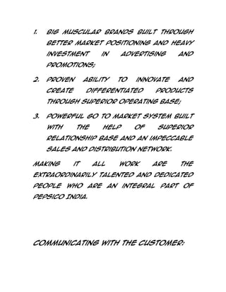 1.

Big Muscular Brands built through
better market positioning and heavy
investment

in

advertising

and

promotions;
2.

Proven

ability

create

to

innovate

differentiated

and

products

through superior operating base;
3.

Powerful go to market system built
with

the

help

of

superior

relationship base and an impeccable
sales and distribution network.
Making

it

all

work

are

the

extraordinarily talented and dedicated
people

who

are

an

integral

part

of

PepsiCo India.

Communicating with the Customer:

 