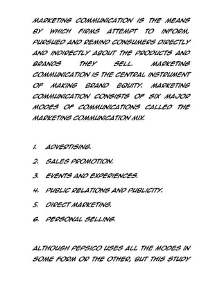 Marketing Communication is the means
by

which

firms

attempt

to

inform,

pursued and remind consumers directly
and indirectly about the products and
brands

they

sell.

Marketing

Communication is the central instrument
of

making

brand

equity.

Marketing

Communication consists of six major
modes

of

communications

called

the

marketing communication mix.

1.

Advertising.

2.

Sales promotion.

3.

Events and Experiences.

4.

Public Relations and Publicity.

5.

Direct Marketing.

6.

Personal Selling.

Although PepsiCo uses all the modes in
some form or the other, but this study

 