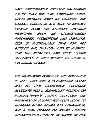 have

significantly

power
Large

than

the

retailer

greater

end

bargaining

consumer

such

as

does.

Reliance,

Big

Bazaar, Subhiksha are able to extract
profits

from

the

Company

incentives

such

purchases,

promotions

This

is

as

particularly

through

volume-based
and

displays.

true

for

pet

bottles. But, this can also be harmful
for

the

retailers

and

they

losing

customers if they refuse to stock a
particular brand.

The bargaining power of the consumer
is low. They are a fragmented group
and

no

one

individual’s

purchase

accounts for a significant portion of
manufacturer’s

profit.

Although

the

presence of substitutes does serve to
increase buyer power for consumers,
but

a

high

degree

of

brand

loyalty

mitigates this loyalty. In short, we can

 
