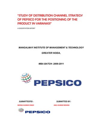 “STUDY OF DISTRIBUTION CHANNEL STRATEGY
OF PEPSICO FOR THE POSITIONING OF THE
PRODUCT IN VARANASI”
A DISSERTATION REPORT

MANGALMAY INSTITUTE OF MANAGEMENT & TECHNOLOGY
GREATER NOIDA,

MBA BATCH- 2009-2011

SUBMITTEDTO: NEERAJ KUMAR SINGH

SUBMITTED BY:ANIL KUMAR MISHRA

 