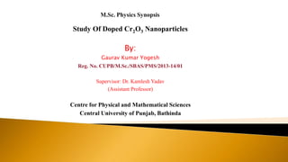 Study Of Doped Cr2O3 Nanoparticles
By:
Gaurav Kumar Yogesh
Reg. No. CUPB/M.Sc./SBAS/PMS/2013-14/01
Supervisor: Dr. Kamlesh Yadav
(Assistant Professor)
Centre for Physical and Mathematical Sciences
Central University of Punjab, Bathinda
 