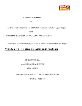 1
A PROJECT REPORT
ON
A Stu dy of Effectiven ess of Distribu tion Ch an n el of Lijjat Papad
FOR
(SHRI MAHILA GRIHA UDTOG LIJJAT PAPAD, PUNE)
Submitted to the University of Pune in partial fulfillment of the degree
Master In Business Adm inistration
SUBMITTED BY: -
MANISH LALCHAND PATIL
(2005-2007)
VISHWAKARMA INSTITUTE OF MANAGEMENT
PUNE - 411048
 