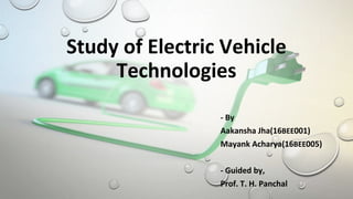 Study of Electric Vehicle
Technologies
- By
Aakansha Jha(16BEE001)
Mayank Acharya(16BEE005)
- Guided by,
Prof. T. H. Panchal
 