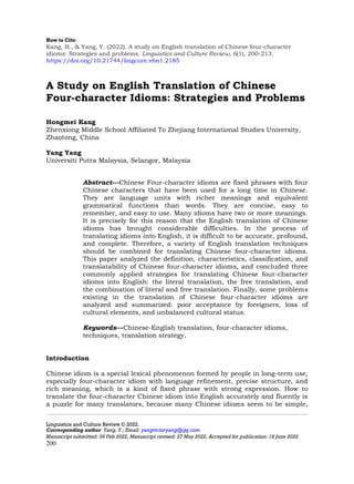How to Cite:
Kang, H., & Yang, Y. (2022). A study on English translation of Chinese four-character
idioms: Strategies and problems. Linguistics and Culture Review, 6(1), 200-213.
https://doi.org/10.21744/lingcure.v6n1.2185
Linguistics and Culture Review © 2022.
Corresponding author: Yang, Y.; Email: yangvictoryang@qq.com
Manuscript submitted: 09 Feb 2022, Manuscript revised: 27 May 2022, Accepted for publication: 18 June 2022
200
A Study on English Translation of Chinese
Four-character Idioms: Strategies and Problems
Hongmei Kang
Zhenxiong Middle School Affiliated To Zhejiang International Studies University,
Zhaotong, China
Yang Yang
Universiti Putra Malaysia, Selangor, Malaysia
Abstract---Chinese Four-character idioms are fixed phrases with four
Chinese characters that have been used for a long time in Chinese.
They are language units with richer meanings and equivalent
grammatical functions than words. They are concise, easy to
remember, and easy to use. Many idioms have two or more meanings.
It is precisely for this reason that the English translation of Chinese
idioms has brought considerable difficulties. In the process of
translating idioms into English, it is difficult to be accurate, profound,
and complete. Therefore, a variety of English translation techniques
should be combined for translating Chinese four-character idioms.
This paper analyzed the definition, characteristics, classification, and
translatability of Chinese four-character idioms, and concluded three
commonly applied strategies for translating Chinese four-character
idioms into English: the literal translation, the free translation, and
the combination of literal and free translation. Finally, some problems
existing in the translation of Chinese four-character idioms are
analyzed and summarized: poor acceptance by foreigners, loss of
cultural elements, and unbalanced cultural status.
Keywords---Chinese-English translation, four-character idioms,
techniques, translation strategy.
Introduction
Chinese idiom is a special lexical phenomenon formed by people in long-term use,
especially four-character idiom with language refinement, precise structure, and
rich meaning, which is a kind of fixed phrase with strong expression. How to
translate the four-character Chinese idiom into English accurately and fluently is
a puzzle for many translators, because many Chinese idioms seem to be simple,
 