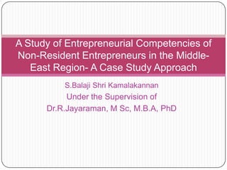 A Study of Entrepreneurial Competencies of
Non-Resident Entrepreneurs in the MiddleEast Region- A Case Study Approach
S.Balaji Shri Kamalakannan

Under the Supervision of
Dr.R.Jayaraman, M Sc, M.B.A, PhD

 